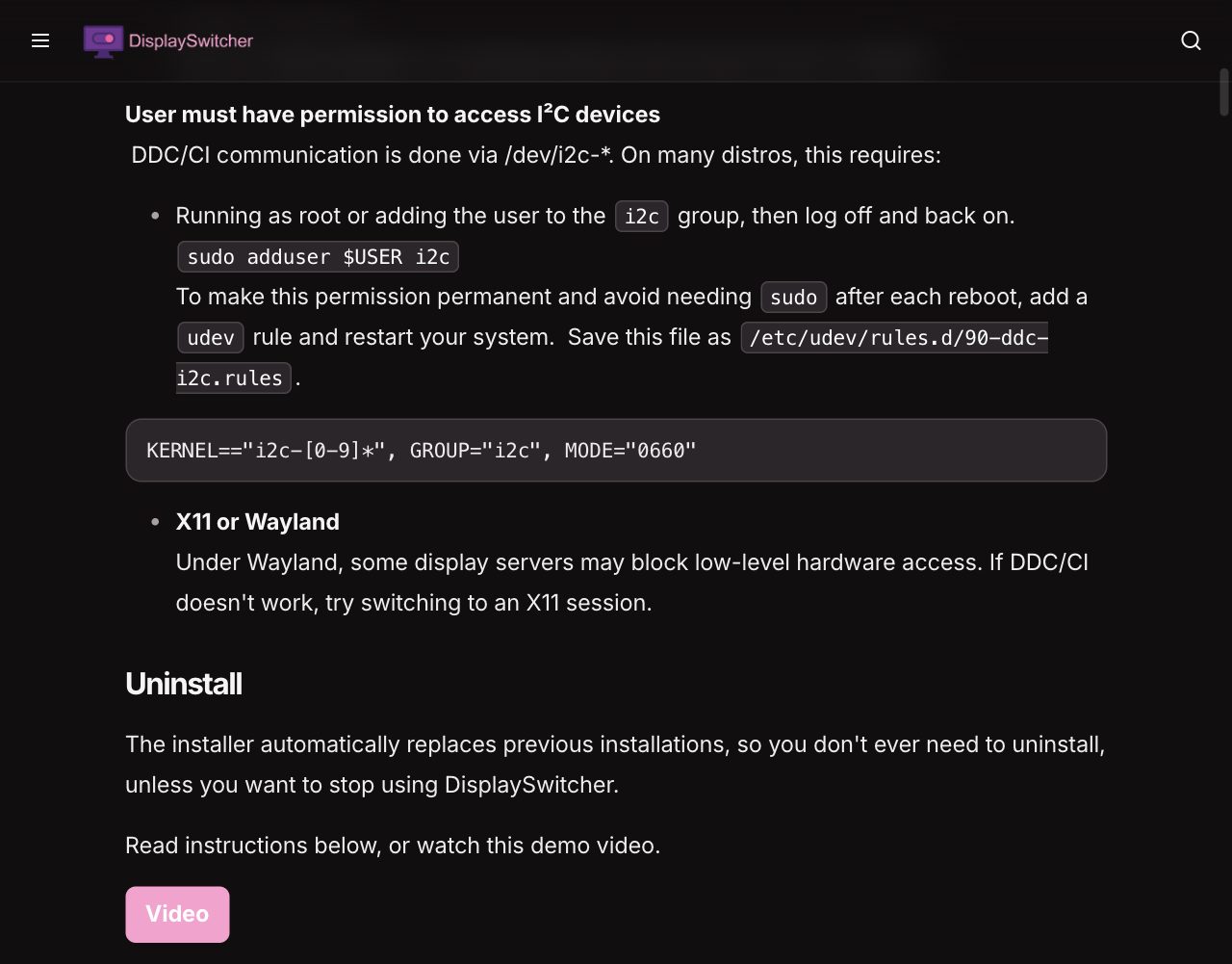 The Linux requirements in the DisplaySwitcher docs: the user must have permission to access I²C devices because DDC/CI communication runs through /dev/i2c-*, either by running as root or by joining the i2c group with sudo adduser $USER i2c and logging off and back on, a udev rule saved as /etc/udev/rules.d/90-ddc-i2c.rules that gives the i2c group access with mode 0660, and a note to try an X11 session if Wayland blocks DDC/CI